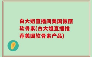 白大姐直播间美国氨糖软骨素(白大姐直播推荐美国软骨素产品)