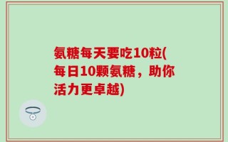 氨糖每天要吃10粒(每日10颗氨糖，助你活力更卓越)