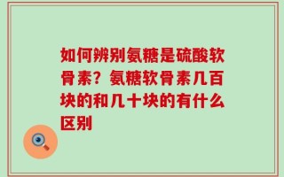 如何辨别氨糖是硫酸软骨素？氨糖软骨素几百块的和几十块的有什么区别