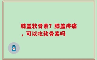 膝盖软骨素？膝盖疼痛，可以吃软骨素吗