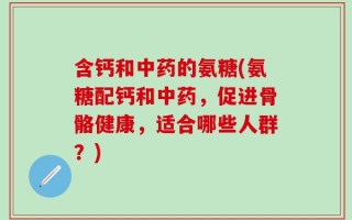 含钙和中药的氨糖(氨糖配钙和中药，促进骨骼健康，适合哪些人群？)