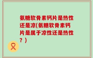 氨糖软骨素钙片是热性还是凉(氨糖软骨素钙片是属于凉性还是热性？)