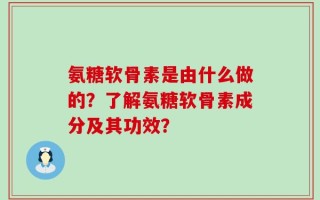 氨糖软骨素是由什么做的？了解氨糖软骨素成分及其功效？
