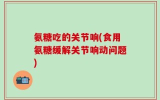 氨糖吃的关节响(食用氨糖缓解关节响动问题)
