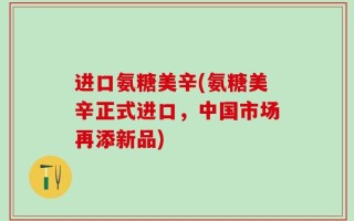 进口氨糖美辛(氨糖美辛正式进口，中国市场再添新品)