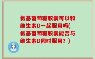 氨基葡萄糖胶囊可以和维生素D一起服用吗(氨基葡萄糖胶囊能否与维生素D同时服用？)