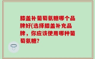 膝盖补葡萄氨糖哪个品牌好(选择膝盖补充品牌，你应该使用哪种葡萄氨糖？