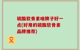 硫酸软骨素啥牌子好一点(好用的硫酸软骨素品牌推荐)