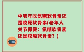 中老年吃氨糖软骨素还是胶原软骨素(老年人关节保健：氨糖软骨素还是胶原软骨素？)