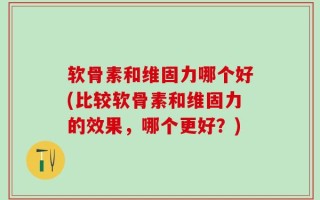 软骨素和维固力哪个好(比较软骨素和维固力的效果，哪个更好？)