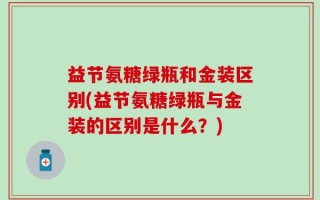 益节氨糖绿瓶和金装区别(益节氨糖绿瓶与金装的区别是什么？)