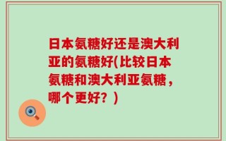 日本氨糖好还是澳大利亚的氨糖好(比较日本氨糖和澳大利亚氨糖，哪个更好？)