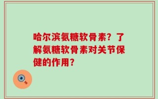 哈尔滨氨糖软骨素？了解氨糖软骨素对关节保健的作用？