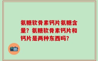 氨糖软骨素钙片氨糖含量？氨糖软骨素钙片和钙片是两种东西吗？