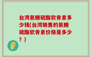 台湾氨糖硫酸软骨素多少钱(台湾销售的氨糖硫酸软骨素价格是多少？)