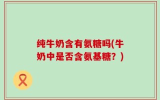纯牛奶含有氨糖吗(牛奶中是否含氨基糖？)