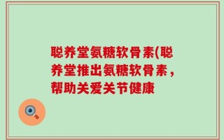聪养堂氨糖软骨素(聪养堂推出氨糖软骨素，帮助关爱关节健康