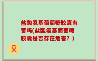 盐酸氨基葡萄糖胶囊有害吗(盐酸氨基葡萄糖胶囊是否存在危害？)