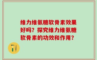 维力维氨糖软骨素效果好吗？探究维力维氨糖软骨素的功效和作用？