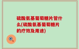 硫酸氨基葡萄糖片管什么(硫酸氨基葡萄糖片的疗效及用途)