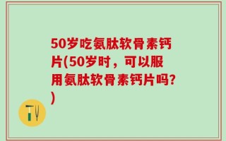 50岁吃氨肽软骨素钙片(50岁时，可以服用氨肽软骨素钙片吗？)