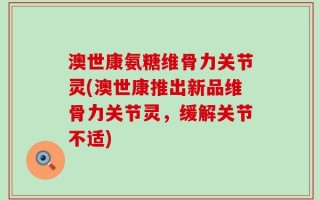 澳世康氨糖维骨力关节灵(澳世康推出新品维骨力关节灵，缓解关节不适)