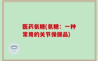医药氨糖(氨糖：一种常用的关节保健品)