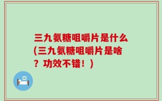 三九氨糖咀嚼片是什么(三九氨糖咀嚼片是啥？功效不错！)