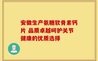 安徽生产氨糖软骨素钙片 品质卓越呵护关节健康的优质选择