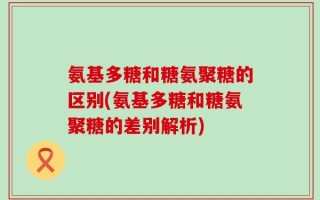 氨基多糖和糖氨聚糖的区别(氨基多糖和糖氨聚糖的差别解析)