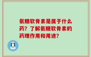 氨糖软骨素是属于什么药？了解氨糖软骨素的药理作用和用途？