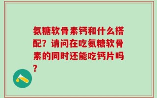 氨糖软骨素钙和什么搭配？请问在吃氨糖软骨素的同时还能吃钙片吗？
