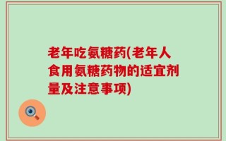 老年吃氨糖药(老年人食用氨糖药物的适宜剂量及注意事项)