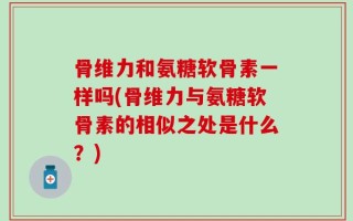 骨维力和氨糖软骨素一样吗(骨维力与氨糖软骨素的相似之处是什么？)