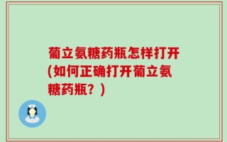 葡立氨糖药瓶怎样打开(如何正确打开葡立氨糖药瓶？)