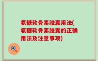 氨糖软骨素胶囊用法(氨糖软骨素胶囊的正确用法及注意事项)