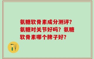 氨糖软骨素成分测评？氨糖对关节好吗？氨糖软骨素哪个牌子好？