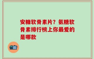 安糠软骨素片？氨糖软骨素排行榜上你最爱的是哪款