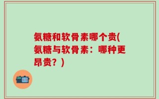 氨糖和软骨素哪个贵(氨糖与软骨素：哪种更昂贵？)