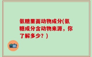 氨糖里面动物成分(氨糖成分含动物来源，你了解多少？)