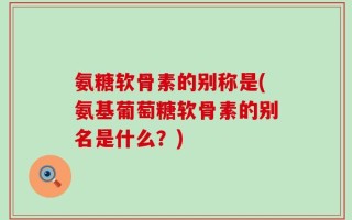 氨糖软骨素的别称是(氨基葡萄糖软骨素的别名是什么？)