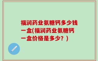 福润药业氨糖钙多少钱一盒(福润药业氨糖钙一盒价格是多少？)