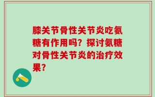 膝关节骨性关节炎吃氨糖有作用吗？探讨氨糖对骨性关节炎的治疗效果？