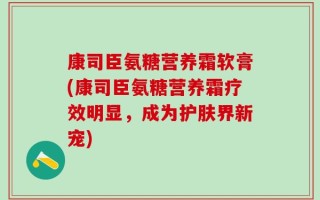 康司臣氨糖营养霜软膏(康司臣氨糖营养霜疗效明显，成为护肤界新宠)