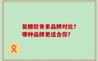 氨糖软骨素品牌对比？哪种品牌更适合你？