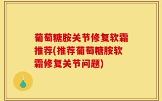 葡萄糖胺关节修复软霜推荐(推荐葡萄糖胺软霜修复关节问题)