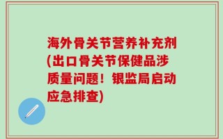 海外骨关节营养补充剂(出口骨关节保健品涉质量问题！银监局启动应急排查)