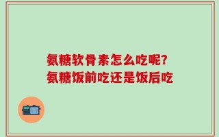 氨糖软骨素怎么吃呢？氨糖饭前吃还是饭后吃