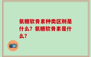 氨糖软骨素种类区别是什么？氨糖软骨素是什么？