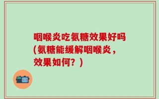咽喉炎吃氨糖效果好吗(氨糖能缓解咽喉炎，效果如何？)